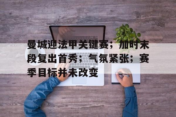 关于曼城迎法甲关键赛；加时末段复出首秀；气氛紧张；赛季目标并未改变的信息-星空体育